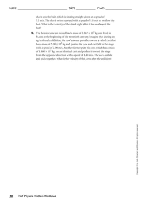 shark sees the bait, which is sinking straight down at a speed of
3.0 m/s. The shark swims upward with a speed of 1.0 m/s to swallow the
bait. What is the velocity of the shark right after it has swallowed the
bait?
9. The heaviest cow on record had a mass of 2.267 × 103
kg and lived in
Maine at the beginning of the twentieth century. Imagine that during an
agricultural exhibition, the cow’s owner puts the cow on a railed cart that
has a mass of 5.00 × 102
kg and pushes the cow and cart left to the stage
with a speed of 2.00 m/s. Another farmer puts his cow, which has a mass
of 1.800 × 103
kg, on an identical cart and pushes it toward the stage
from the opposite direction with a speed of 1.40 m/s. The carts collide
and stick together. What is the velocity of the cows after the collision?
Holt Physics Problem Workbook
70
NAME ______________________________________ DATE _______________ CLASS ____________________
Copyright
©
by
Holt,
Rinehart
and
Winston.
All
rights
reserved.
 