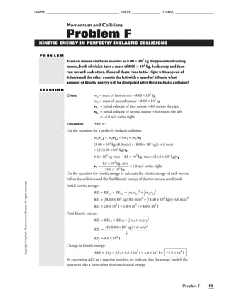 Problem F 71
NAME ______________________________________ DATE _______________ CLASS ____________________
Copyright
©
by
Holt,
Rinehart
and
Winston.
All
rights
reserved. Momentum and Collisions
Problem F
KINETIC ENERGY IN PERFECTLY INELASTIC COLLISIONS
P R O B L E M
Alaskan moose can be as massive as 8.00 × 102
kg. Suppose two feuding
moose, both of which have a mass of 8.00 × 102
kg, back away and then
run toward each other. If one of them runs to the right with a speed of
8.0 m/s and the other runs to the left with a speed of 6.0 m/s, what
amount of kinetic energy will be dissipated after their inelastic collision?
S O L U T I O N
Given: m1 = mass of first moose = 8.00 × 102
kg
m2 = mass of second moose = 8.00 × 102
kg
v1,i = initial velocity of first moose = 8.0 m/s to the right
v2,i = initial velocity of second moose = 6.0 m/s to the left
= –6.0 m/s to the right
Unknown: ∆KE = ?
Use the equation for a perfectly inelastic collision.
m1v1,i + m2v2,i = (m1 + m2)vf
(8.00 × 102
kg)(8.0 m/s) + (8.00 × 102
kg)(–6.0 m/s)
= (2)(8.00 × 102
kg)vf
6.4 × 103
kg•m/s – 4.8 × 103
kg•m/s = (16.0 × 102
kg)vf
vf = 
1.6
16
×
.0
1
×
03
1
k
0
g
2
•
k
m
g
/s
 = 1.0 m/s to the right
Use the equation for kinetic energy to calculate the kinetic energy of each moose
before the collision and the final kinetic energy of the two moose combined.
Initial kinetic energy:
KEi = KE1,i + KE2,i = 
1
2
m1v1,i
2
+ 
1
2
m2v2,i
2
KEi = 
1
2
(8.00 × 102
kg)(8.0 m/s)2
+ 
1
2
(8.00 × 102
kg)(−6.0 m/s)2
KEi = 2.6 × 104
J + 1.4 × 104
J = 4.0 × 104
J
Final kinetic energy:
KEf = KE1,f + KE2,f = 
1
2
(m1 + m2)vf
2
KEf =
KEf = 8.0 × 102
J
Change in kinetic energy:
∆KE = KEf − KEi = 8.0 × 102
J − 4.0 × 104
J =
By expressing ∆KE as a negative number, we indicate that the energy has left the
system to take a form other than mechanical energy.
−3.9 × 104
J
(2)(8.00 × 102
kg)(1.0 m/s)2

2
 