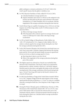 Holt Physics Problem Workbook
6
NAME ______________________________________ DATE _______________ CLASS ____________________
glider undergoes a constant acceleration of 2.29 m/s2
, what is the
wind’s speed? Assume that the glider is initially at rest.
4. In 1992, Maurizio Damilano, of Italy, walked 29 752 m in 2.00 h.
a. Calculate Damilano’s average speed in m/s.
b. Suppose Damilano slows down to 3.00 m/s at the midpoint in his
journey, but then picks up the pace and accelerates to the speed
calculated in (a). It takes Damilano 30.0 s to accelerate. Find the
magnitude of the average acceleration during this time interval.
5. South African frogs are capable of jumping as far as 10.0 m in one hop.
Suppose one of these frogs makes exactly 15 of these jumps in a time
interval of 60.0 s.
a. What is the frog’s average velocity?
b. If the frog lands with a velocity equal to its average velocity and
comes to a full stop 0.25 s later, what is the frog’s average
acceleration?
6. In 1991 at Smith College, in Massachusetts, Ferdie Adoboe ran
1.00 × 102
m backward in 13.6 s. Suppose it takes Adoboe 2.00 s to
achieve a velocity equal to her average velocity during the run. Find
her average acceleration during the first 2.00 s.
7. In the 1992 Summer Olympics, the German four-man kayak team cov-
ered 1 km in just under 3 minutes. Suppose that between the starting
point and the 150 m mark the kayak steadily increases its speed from
0.0 m/s to 6.0 m/s, so that its average speed is 3.0 m/s.
a. How long does it take to cover the 150 m?
b. What is the magnitude of the average acceleration during that
part of the course?
8. The highest speed ever achieved on a bicycle was reached by John
Howard of the United States. The bicycle, which was accelerated by
being towed by a vehicle, reached a velocity of +245 km/h. Suppose
Howard wants to slow down, and applies the brakes on his now freely
moving bicycle. If the average acceleration of the bicycle during brak-
ing is –3.0 m/s2
, how long will it take for the bicycle’s velocity to de-
crease by 20.0 percent?
9. In 1993, bicyclist Rebecca Twigg of the United States traveled 3.00 km
in 217.347 s. Suppose Twigg travels the entire distance at her average
speed and that she then accelerates at –1.72 m/s2
to come to a complete
stop after crossing the finish line. How long does it take Twigg to come
to a stop?
10. During the Winter Olympic games at Lillehammer, Norway, in 1994,
Dan Jansen of the United States skated 5.00 × 102
m in 35.76 s. Sup-
pose it takes Jansen 4.00 s to increase his velocity from zero to his
maximum velocity, which is 10.0 percent greater than his average ve-
locity during the whole run. Calculate Jansen’s average acceleration
during the first 4.00 s.
Copyright
©
by
Holt,
Rinehart
and
Winston.
All
rights
reserved.
 