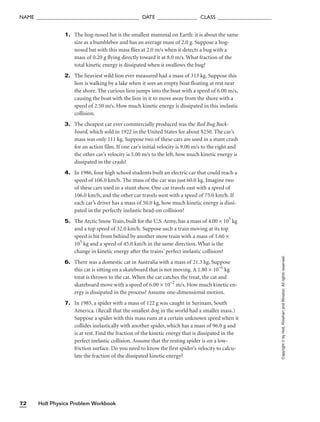 1. The hog-nosed bat is the smallest mammal on Earth: it is about the same
size as a bumblebee and has an average mass of 2.0 g. Suppose a hog-
nosed bat with this mass flies at 2.0 m/s when it detects a bug with a
mass of 0.20 g flying directly toward it at 8.0 m/s. What fraction of the
total kinetic energy is dissipated when it swallows the bug?
2. The heaviest wild lion ever measured had a mass of 313 kg. Suppose this
lion is walking by a lake when it sees an empty boat floating at rest near
the shore. The curious lion jumps into the boat with a speed of 6.00 m/s,
causing the boat with the lion in it to move away from the shore with a
speed of 2.50 m/s. How much kinetic energy is dissipated in this inelastic
collision.
3. The cheapest car ever commercially produced was the Red Bug Back-
board, which sold in 1922 in the United States for about $250. The car’s
mass was only 111 kg. Suppose two of these cars are used in a stunt crash
for an action film. If one car’s initial velocity is 9.00 m/s to the right and
the other car’s velocity is 5.00 m/s to the left, how much kinetic energy is
dissipated in the crash?
4. In 1986, four high school students built an electric car that could reach a
speed of 106.0 km/h. The mass of the car was just 60.0 kg. Imagine two
of these cars used in a stunt show. One car travels east with a speed of
106.0 km/h, and the other car travels west with a speed of 75.0 km/h. If
each car’s driver has a mass of 50.0 kg, how much kinetic energy is dissi-
pated in the perfectly inelastic head-on collision?
5. The Arctic Snow Train, built for the U.S. Army, has a mass of 4.00 × 105
kg
and a top speed of 32.0 km/h. Suppose such a train moving at its top
speed is hit from behind by another snow train with a mass of 1.60 ×
105
kg and a speed of 45.0 km/h in the same direction. What is the
change in kinetic energy after the trains’ perfect inelastic collision?
6. There was a domestic cat in Australia with a mass of 21.3 kg. Suppose
this cat is sitting on a skateboard that is not moving. A 1.80 × 10–1
kg
treat is thrown to the cat. When the cat catches the treat, the cat and
skateboard move with a speed of 6.00 × 10–2
m/s. How much kinetic en-
ergy is dissipated in the process? Assume one-dimensional motion.
7. In 1985, a spider with a mass of 122 g was caught in Surinam, South
America. (Recall that the smallest dog in the world had a smaller mass.)
Suppose a spider with this mass runs at a certain unknown speed when it
collides inelastically with another spider, which has a mass of 96.0 g and
is at rest. Find the fraction of the kinetic energy that is dissipated in the
perfect inelastic collision. Assume that the resting spider is on a low-
friction surface. Do you need to know the first spider’s velocity to calcu-
late the fraction of the dissipated kinetic energy?
Holt Physics Problem Workbook
72
NAME ______________________________________ DATE _______________ CLASS ____________________
Copyright
©
by
Holt,
Rinehart
and
Winston.
All
rights
reserved.
 