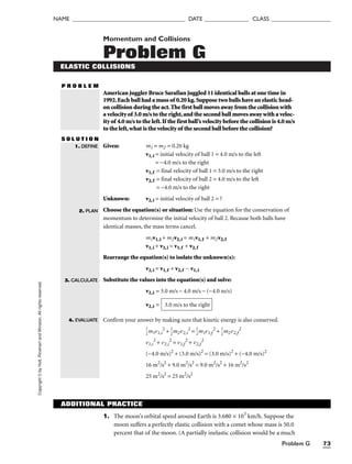 Problem G 73
NAME ______________________________________ DATE _______________ CLASS ____________________
Copyright
©
by
Holt,
Rinehart
and
Winston.
All
rights
reserved. Momentum and Collisions
Problem G
ELASTIC COLLISIONS
P R O B L E M
American juggler Bruce Sarafian juggled 11 identical balls at one time in
1992.Each ball had a mass of 0.20 kg.Suppose two balls have an elastic head-
on collision during the act.The first ball moves away from the collision with
a velocity of 3.0 m/s to the right,and the second ball moves away with a veloc-
ity of 4.0 m/s to the left.If the first ball’s velocity before the collision is 4.0 m/s
to the left,what is the velocity of the second ball before the collision?
S O L U T I O N
Given: m1 = m2 = 0.20 kg
v1,i = initial velocity of ball 1 = 4.0 m/s to the left
= −4.0 m/s to the right
v1,f = final velocity of ball 1 = 3.0 m/s to the right
v2,f = final velocity of ball 2 = 4.0 m/s to the left
= –4.0 m/s to the right
Unknown: v2,i = initial velocity of ball 2 = ?
Choose the equation(s) or situation: Use the equation for the conservation of
momentum to determine the initial velocity of ball 2. Because both balls have
identical masses, the mass terms cancel.
m1v1,i + m2v2,i = m1v1,f + m2v2,f
v1,i + v2,i = v1,f + v2, f
Rearrange the equation(s) to isolate the unknown(s):
v2,i = v1,f + v2,f − v1,i
Substitute the values into the equation(s) and solve:
v2,i = 3.0 m/s − 4.0 m/s − (−4.0 m/s)
v2,i =
Confirm your answer by making sure that kinetic energy is also conserved.

1
2
m1v1,i
2
+ 
1
2
m2v2,i
2
= 
1
2
m1v1,f
2
+ 
1
2
m2v2,f
2
v1,i
2
+ v2,i
2
= v1,f
2
+ v2,f
2
(−4.0 m/s)2
+ (3.0 m/s)2
= (3.0 m/s)2
+ (−4.0 m/s)2
16 m2
/s2
+ 9.0 m2
/s2
= 9.0 m2
/s2
+ 16 m2
/s2
25 m2
/s2
= 25 m2
/s2
3.0 m/s to the right
1. DEFINE
2. PLAN
3. CALCULATE
4. EVALUATE
ADDITIONAL PRACTICE
1. The moon’s orbital speed around Earth is 3.680 × 103
km/h. Suppose the
moon suffers a perfectly elastic collision with a comet whose mass is 50.0
percent that of the moon. (A partially inelastic collision would be a much
 