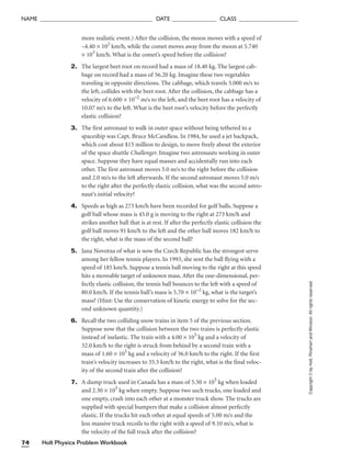 more realistic event.) After the collision, the moon moves with a speed of
–4.40 × 102
km/h, while the comet moves away from the moon at 5.740
× 103
km/h. What is the comet’s speed before the collision?
2. The largest beet root on record had a mass of 18.40 kg. The largest cab-
bage on record had a mass of 56.20 kg. Imagine these two vegetables
traveling in opposite directions. The cabbage, which travels 5.000 m/s to
the left, collides with the beet root. After the collision, the cabbage has a
velocity of 6.600 × 10–2
m/s to the left, and the beet root has a velocity of
10.07 m/s to the left. What is the beet root’s velocity before the perfectly
elastic collision?
3. The first astronaut to walk in outer space without being tethered to a
spaceship was Capt. Bruce McCandless. In 1984, he used a jet backpack,
which cost about $15 million to design, to move freely about the exterior
of the space shuttle Challenger. Imagine two astronauts working in outer
space. Suppose they have equal masses and accidentally run into each
other. The first astronaut moves 5.0 m/s to the right before the collision
and 2.0 m/s to the left afterwards. If the second astronaut moves 5.0 m/s
to the right after the perfectly elastic collision, what was the second astro-
naut’s initial velocity?
4. Speeds as high as 273 km/h have been recorded for golf balls. Suppose a
golf ball whose mass is 45.0 g is moving to the right at 273 km/h and
strikes another ball that is at rest. If after the perfectly elastic collision the
golf ball moves 91 km/h to the left and the other ball moves 182 km/h to
the right, what is the mass of the second ball?
5. Jana Novotna of what is now the Czech Republic has the strongest serve
among her fellow tennis players. In 1993, she sent the ball flying with a
speed of 185 km/h. Suppose a tennis ball moving to the right at this speed
hits a moveable target of unknown mass. After the one-dimensional, per-
fectly elastic collision, the tennis ball bounces to the left with a speed of
80.0 km/h. If the tennis ball’s mass is 5.70 × 10–2
kg, what is the target’s
mass? (Hint: Use the conservation of kinetic energy to solve for the sec-
ond unknown quantity.)
6. Recall the two colliding snow trains in item 5 of the previous section.
Suppose now that the collision between the two trains is perfectly elastic
instead of inelastic. The train with a 4.00 × 105
kg and a velocity of
32.0 km/h to the right is struck from behind by a second train with a
mass of 1.60 × 105
kg and a velocity of 36.0 km/h to the right. If the first
train’s velocity increases to 35.5 km/h to the right, what is the final veloc-
ity of the second train after the collision?
7. A dump truck used in Canada has a mass of 5.50 × 105
kg when loaded
and 2.30 × 105
kg when empty. Suppose two such trucks, one loaded and
one empty, crash into each other at a monster truck show. The trucks are
supplied with special bumpers that make a collision almost perfectly
elastic. If the trucks hit each other at equal speeds of 5.00 m/s and the
less massive truck recoils to the right with a speed of 9.10 m/s, what is
the velocity of the full truck after the collision?
Holt Physics Problem Workbook
74
NAME ______________________________________ DATE _______________ CLASS ____________________
Copyright
©
by
Holt,
Rinehart
and
Winston.
All
rights
reserved.
 