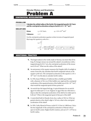 Problem A 75
NAME ______________________________________ DATE _______________ CLASS ____________________
Copyright
©
by
Holt,
Rinehart
and
Winston.
All
rights
reserved. Circular Motion and Gravitation
Problem A
CENTRIPETAL ACCELERATION
P R O B L E M
Calculate the orbital radius of the Earth,if its tangential speed is 29.7 km/s
and the centripetal acceleration acting on Earth is 5.9  10–3
m/s2
.
S O L U T I O N
Given: vt = 29.7 km/s ac = 5.9 × 10−3
m/s2
Unknown: r = ?
Use the centripetal acceleration equation written in terms of tangential speed.
Rearrange the equation to solve for r.
ac = 
v
r
t
2

r = 
v
a
t
c
2
 = 
(2
5
9
.9
.7
×
×
1
1
0
0
−3
3
m
m
/
/
s
s
2
)2
 = 1.5 × 1011
m = 1.5 × 108
km
ADDITIONAL PRACTICE
1. The largest salami in the world, made in Norway, was more than 20 m
long. If a hungry mouse ran around the salami’s circumference with a
tangential speed of 0.17 m/s, the centripetal acceleration of the mouse
was 0.29 m/s2
. What was the radius of the salami?
2. An astronomer at the equator measures the Doppler shift of sunlight at
sunset. From this, she calculates that Earth’s tangential velocity at the
equator is 465 m/s. The centripetal acceleration at the equator is 3.41 ×
10−2
m/s2
. Use this data to calculate Earth’s radius.
3. In 1994, Susan Williams of California blew a bubble-gum bubble
with a diameter of 58.4 cm. If this bubble were rigid and the centripetal
acceleration of the equatorial points of the bubble were 8.50 × 10−2
m/s2
,
what would the tangential speed of those points be?
4. An ostrich lays the largest bird egg. A typical diameter for an ostrich
egg at its widest part is 12 cm. Suppose an egg of this size rolls down a
slope so that the centripetal acceleration of the shell at its widest part is
0.28 m/s2
. What is the tangential speed of that part of the shell?
5. A waterwheel built in Hamah, Syria, has a radius of 20.0 m. If the tan-
gential velocity at the wheel’s edge is 7.85 m/s, what is the centripetal
acceleration of the wheel?
6. In 1995, Cathy Marsal of France cycled 47.112 km in 1.000 hour. Calcu-
late the magnitude of the centripetal acceleration of Marsal with re-
spect to Earth’s center. Neglect Earth’s rotation, and use 6.37 × 103
km as
Earth’s radius.
 