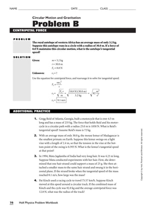 Holt Physics Problem Workbook
76
NAME ______________________________________ DATE _______________ CLASS ____________________
Copyright
©
by
Holt,
Rinehart
and
Winston.
All
rights
reserved.
Circular Motion and Gravitation
Problem B
CENTRIPETAL FORCE
P R O B L E M
The royal antelope of western Africa has an average mass of only 3.2 kg.
Suppose this antelope runs in a circle with a radius of 30.0 m. If a force of
8.8 N maintains this circular motion, what is the antelope’s tangential
speed?
S O L U T I O N
Given: m = 3.2 kg
r = 30.0 m
Fc = 8.8 N
Unknown: vt = ?
Use the equation for centripetal force, and rearrange it to solve for tangential speed.
Fc = 
m
r
vt
2

vt = 
F
m
c
r

 = 
(8
.8
N
3
.
)
2
(
3
k
0
g
.
0
m
)

 = 82

m
s
2
2


vt = 9.1 m/s
1. Gregg Reid of Atlanta, Georgia, built a motorcycle that is over 4.5 m
long and has a mass of 235 kg. The force that holds Reid and his motor-
cycle in a circular path with a radius 25.0 m is 1850 N. What is Reid’s
tangential speed? Assume Reid’s mass is 72 kg.
2. With an average mass of only 30.0 g, the mouse lemur of Madagascar is
the smallest primate on Earth. Suppose this lemur swings on a light
vine with a length of 2.4 m, so that the tension in the vine at the bot-
tom point of the swing is 0.393 N. What is the lemur’s tangential speed
at that point?
3. In 1994, Mata Jagdamba of India had very long hair. It was 4.23 m long.
Suppose Mata conducted experiments with her hair. First, she deter-
mined that one hair strand could support a mass of 25 g. She then at-
tached a smaller mass to the same hair strand and swung it in the hori-
zontal plane. If the strand broke when the tangential speed of the mass
reached 8.1 m/s, how large was the mass?
4. Pat Kinch used a racing cycle to travel 75.57 km/h. Suppose Kinch
moved at this speed around a circular track. If the combined mass of
Kinch and the cycle was 92.0 kg and the average centripetal force was
12.8 N, what was the radius of the track?
ADDITIONAL PRACTICE
 