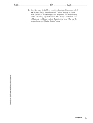 Problem B 77
NAME ______________________________________ DATE _______________ CLASS ____________________
Copyright
©
by
Holt,
Rinehart
and
Winston.
All
rights
reserved. 5. In 1992, a team of 12 athletes from Great Britain and Canada rappelled
446 m down the CN Tower in Toronto, Canada. Suppose an athlete
with a mass of 75.0 kg, having reached the ground, took a joyful swing
on the 446 m-long rope. If the speed of the athlete at the bottom point
of the swing was 12 m/s, what was the centripetal force? What was the
tension in the rope? Neglect the rope’s mass.
 