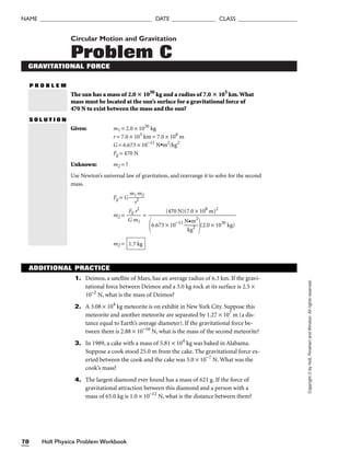 Holt Physics Problem Workbook
78
NAME ______________________________________ DATE _______________ CLASS ____________________
Copyright
©
by
Holt,
Rinehart
and
Winston.
All
rights
reserved.
Circular Motion and Gravitation
Problem C
GRAVITATIONAL FORCE
P R O B L E M
The sun has a mass of 2.0  1030
kg and a radius of 7.0  105
km.What
mass must be located at the sun’s surface for a gravitational force of
470 N to exist between the mass and the sun?
S O L U T I O N
Given: m1 = 2.0 × 1030
kg
r = 7.0 × 105
km = 7.0 × 108
m
G = 6.673 × 10−11
N•m2
/kg2
Fg = 470 N
Unknown: m2 = ?
Use Newton’s universal law of gravitation, and rearrange it to solve for the second
mass.
Fg = G 
m1
r2
m2

m2 = =
m2 = 1.7 kg
(470 N)(7.0 × 108
m)2

6.673 × 10−11

N
k
•
g
m
2
2

(2.0 × 1030
kg)
Fg r2

G m1
ADDITIONAL PRACTICE
1. Deimos, a satellite of Mars, has an average radius of 6.3 km. If the gravi-
tational force between Deimos and a 3.0 kg rock at its surface is 2.5 ×
10–2
N, what is the mass of Deimos?
2. A 3.08 × 104
kg meteorite is on exhibit in New York City. Suppose this
meteorite and another meteorite are separated by 1.27 × 107
m (a dis-
tance equal to Earth’s average diameter). If the gravitational force be-
tween them is 2.88 × 10−16
N, what is the mass of the second meteorite?
3. In 1989, a cake with a mass of 5.81 × 104
kg was baked in Alabama.
Suppose a cook stood 25.0 m from the cake. The gravitational force ex-
erted between the cook and the cake was 5.0 × 10−7
N. What was the
cook’s mass?
4. The largest diamond ever found has a mass of 621 g. If the force of
gravitational attraction between this diamond and a person with a
mass of 65.0 kg is 1.0 × 10–12
N, what is the distance between them?
 