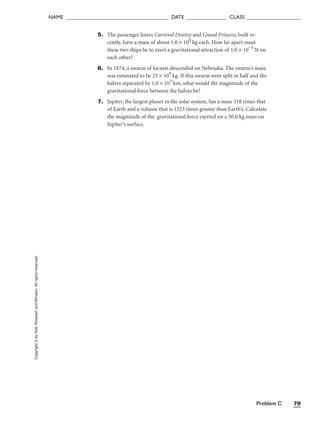 Problem C 79
NAME ______________________________________ DATE _______________ CLASS ____________________
Copyright
©
by
Holt,
Rinehart
and
Winston.
All
rights
reserved. 5. The passenger liners Carnival Destiny and Grand Princess, built re-
cently, have a mass of about 1.0 × 108
kg each. How far apart must
these two ships be to exert a gravitational attraction of 1.0 × 10−3
N on
each other?
6. In 1874, a swarm of locusts descended on Nebraska. The swarm’s mass
was estimated to be 25 × 109
kg. If this swarm were split in half and the
halves separated by 1.0 × 103
km, what would the magnitude of the
gravitational force between the halves be?
7. Jupiter, the largest planet in the solar system, has a mass 318 times that
of Earth and a volume that is 1323 times greater than Earth’s. Calculate
the magnitude of the gravitational force exerted on a 50.0 kg mass on
Jupiter’s surface.
 