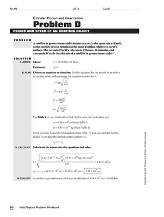 Holt Physics Problem Workbook
80
NAME ______________________________________ DATE _______________ CLASS ____________________
Circular Motion and Gravitation
Problem D
PERIOD AND SPEED OF AN ORBITING OBJECT
P R O B L E M
A satellite in geostationary orbit rotates at exactly the same rate as Earth,
so the satellite always remains in the same position relative to Earth’s
surface. The period of Earth’s rotation is 23 hours, 56 minutes, and
4 seconds.What is the altitude of a satellite in geostationary orbit?
S O L U T I O N
Given: T = 23:56:04 = 86 164 s
Unknown: rs = ?
Choose an equation or situation: Use the equation for the period of an object
in circular orbit, and rearrange the equation to solve for r.
T = 2p 
G
r
m
3


T2
= 4p2

G
r
m
3

r3
= 
G
4
m
p
T
2
2

r = 
3

G
4
m
p
T
2
2


Use Table 1 in your textbook to find Earth’s mass (m) and radius (re).
re = 6.38 × 106
m (from Table 1)
m = 5.97 × 1024
kg (from Table 1)
Once you have found the total radius of the orbit (r), you can subtract Earth’s
radius (re) to find the altitude of the satellite (rs).
rs = r − re
Substitute the values into the equations and solve:
r =
3
= 4.22 × 107
m
rs = r − re = (4.22 × 107
m) − (6.38 × 106
m) =
A satellite in geostationary orbit is at an altitude of 3.58 × 107
m = 35,800 km.
3.58 × 107
m
6.673 × 10−11
N p 
k
m
g
2
2

(5.97 × 1024
kg) (86 164 s)2

4p 2
1. DEFINE
2. PLAN
3. CALCULATE
4. EVALUATE
Copyright
©
by
Holt,
Rinehart
and
Winston.
All
rights
reserved.
 