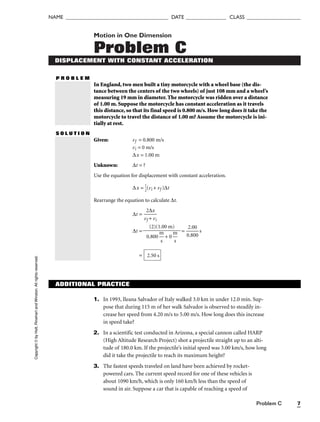 Problem C 7
NAME ______________________________________ DATE _______________ CLASS ____________________
Motion in One Dimension
Problem C
DISPLACEMENT WITH CONSTANT ACCELERATION
P R O B L E M
In England, two men built a tiny motorcycle with a wheel base (the dis-
tance between the centers of the two wheels) of just 108 mm and a wheel’s
measuring 19 mm in diameter. The motorcycle was ridden over a distance
of 1.00 m. Suppose the motorcycle has constant acceleration as it travels
this distance, so that its final speed is 0.800 m/s. How long does it take the
motorcycle to travel the distance of 1.00 m? Assume the motorcycle is ini-
tially at rest.
S O L U T I O N
Given: vf = 0.800 m/s
vi = 0 m/s
∆x = 1.00 m
Unknown: ∆t = ?
Use the equation for displacement with constant acceleration.
∆x = 
1
2
(vi + vf )∆t
Rearrange the equation to calculate ∆t.
∆t = 
v
2
f
∆
+
x
vi

∆t = = 
0
2
.
.
8
0
0
0
0
 s
= 2.50 s
(2)(1.00 m)

0.800 
m
s
 + 0 
m
s

Copyright
©
by
Holt,
Rinehart
and
Winston.
All
rights
reserved.
ADDITIONAL PRACTICE
1. In 1993, Ileana Salvador of Italy walked 3.0 km in under 12.0 min. Sup-
pose that during 115 m of her walk Salvador is observed to steadily in-
crease her speed from 4.20 m/s to 5.00 m/s. How long does this increase
in speed take?
2. In a scientific test conducted in Arizona, a special cannon called HARP
(High Altitude Research Project) shot a projectile straight up to an alti-
tude of 180.0 km. If the projectile’s initial speed was 3.00 km/s, how long
did it take the projectile to reach its maximum height?
3. The fastest speeds traveled on land have been achieved by rocket-
powered cars. The current speed record for one of these vehicles is
about 1090 km/h, which is only 160 km/h less than the speed of
sound in air. Suppose a car that is capable of reaching a speed of
 