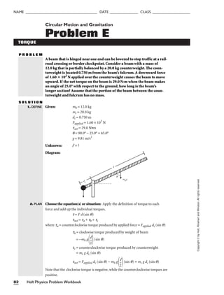 Holt Physics Problem Workbook
82
NAME ______________________________________ DATE _______________ CLASS ____________________
Copyright
©
by
Holt,
Rinehart
and
Winston.
All
rights
reserved.
Circular Motion and Gravitation
Problem E
TORQUE
P R O B L E M
A beam that is hinged near one end can be lowered to stop traffic at a rail-
road crossing or border checkpoint. Consider a beam with a mass of
12.0 kg that is partially balanced by a 20.0 kg counterweight. The coun-
terweight is located 0.750 m from the beam’s fulcrum.A downward force
of 1.60  102
N applied over the counterweight causes the beam to move
upward. If the net torque on the beam is 29.0 N•m when the beam makes
an angle of 25.0° with respect to the ground, how long is the beam’s
longer section? Assume that the portion of the beam between the coun-
terweight and fulcrum has no mass.
S O L U T I O N
Given: mb = 12.0 kg
mc = 20.0 kg
dc = 0.750 m
Fapplied = 1.60 × 102
N
tnet = 29.0 N•m
q = 90.0° − 25.0° = 65.0°
g = 9.81 m/s2
Unknown: l = ?
Diagram:
Choose the equation(s) or situation: Apply the definition of torque to each
force and add up the individual torques.
t = F d (sin q)
tnet = ta + tb + tc
where ta = counterclockwise torque produced by applied force = Fapplied dc (sin q)
tb = clockwise torque produced by weight of beam
= −mb g
 (sin q)
tc = counterclockwise torque produced by counterweight
= mc g dc (sin q)
tnet = Fapplied dc (sin q) − mb g
 (sin q) + mc g dc (sin q)
Note that the clockwise torque is negative, while the counterclockwise torques are
positive.
l

2
l

2
mbg
dc
θ

1. DEFINE
2. PLAN
 
