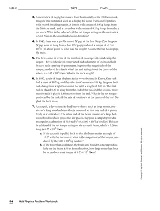 Holt Physics Problem Workbook
84
NAME ______________________________________ DATE _______________ CLASS ____________________
Copyright
©
by
Holt,
Rinehart
and
Winston.
All
rights
reserved.
3. A meterstick of negligible mass is fixed horizontally at its 100.0 cm mark.
Imagine this meterstick used as a display for some fruits and vegetables
with record-breaking masses. A lemon with a mass of 3.9 kg hangs from
the 70.0 cm mark, and a cucumber with a mass of 9.1 kg hangs from the x
cm mark. What is the value of x if the net torque acting on the meterstick
is 56.0 N•m in the counterclockwise direction?
4. In 1943, there was a gorilla named N’gagi at the San Diego Zoo. Suppose
N’gagi were to hang from a bar. If N’gagi produced a torque of –1.3 ×
104
N•m about point A, what was his weight? Assume the bar has negligi-
ble mass.
5. The first—and, in terms of the number of passengers it could carry, the
largest—Ferris wheel ever constructed had a diameter of 76 m and held
36 cars, each carrying 60 passengers. Suppose the magnitude of the
torque, produced by a ferris wheel car and acting about the center of the
wheel, is –1.45 × 106
N•m. What is the car’s weight?
6. In 1897, a pair of huge elephant tusks were obtained in Kenya. One tusk
had a mass of 102 kg, and the other tusk’s mass was 109 kg. Suppose both
tusks hang from a light horizontal bar with a length of 3.00 m. The first
tusk is placed 0.80 m away from the end of the bar, and the second, more
massive tusk is placed 1.80 m away from the end. What is the net torque
produced by the tusks if the axis of rotation is at the center of the bar? Ne-
glect the bar’s mass.
7. A catapult, a device used to hurl heavy objects such as large stones, con-
sists of a long wooden beam that is mounted so that one end of it pivots
freely in a vertical arc. The other end of the beam consists of a large hol-
lowed bowl in which projectiles are placed. Suppose a catapult provides
an angular acceleration of 50.0 rad/s2
to a 5.00 × 102
kg boulder. This can
be achieved if the net torque acting on the catapult beam, which is 5.00 m
long, is 6.25 × 105
N•m.
a. If the catapult is pulled back so that the beam makes an angle of
10.0° with the horizontal, what is the magnitude of the torque pro-
duced by the 5.00 × 102
kg boulder?
b. If the force that accelerates the beam and boulder acts perpendicu-
larly on the beam 4.00 m from the pivot, how large must that force
be to produce a net torque of 6.25 × 105
N•m?
 