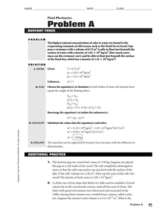 Problem A 85
Copyright
©
by
Holt,
Rinehart
and
Winston.
All
rights
reserved.
NAME ______________________________________ DATE _______________ CLASS ____________________
Fluid Mechanics
Problem A
BUOYANT FORCE
P R O B L E M
The highest natural concentration of salts in water are found in the
evaporating remnants of old oceans, such as the Dead Sea in Israel. Sup-
pose a swimmer with a volume of 0.75 m3
is able to float just beneath the
surface of water with a density of 1.02  103
kg/m3
. How much extra
mass can the swimmer carry and be able to float just beneath the surface
of the Dead Sea, which has a density of 1.22  103
kg/m3
?
S O L U T I O N
Given: V = 0.75 m3
r1 = 1.02 × 103
kg/m3
r2 = 1.22 × 103
kg/m3
Unknown: m′ = ?
Choose the equation(s) or situation: In both bodies of water, the buoyant force
equals the weight of the floating object.
FB,1 = Fg,1
r1Vg = mg
FB,2 = Fg,2
r2Vg = (m + m′)g = r1Vg + m′g
Rearrange the equation(s) to isolate the unknown(s):
m′ = (r2 − r1)V
Substitute the values into the equation(s) and solve:
m′ = (1.22 × 103
kg/m3
− 1.02 × 103
kg/m3
)(0.75 m3
)
m′ = (0.20 × 103
kg/m3
)(0.75 m3
)
m′ =
The mass that can be supported by buoyant force increases with the difference in
fluid densities.
150 kg
1. DEFINE
2. PLAN
3. CALCULATE
4. EVALUATE
ADDITIONAL PRACTICE
1. The heaviest pig ever raised had a mass of 1158 kg. Suppose you placed
this pig on a raft made of dry wood. The raft completely submerged in
water so that the raft’s top surface was just level with the surface of the
lake. If the raft’s volume was 3.40 m3
, what was the mass of the raft’s dry
wood? The density of fresh water is 1.00 × 103
kg/m3
.
2. La Belle, one of four ships that Robert La Salle used to establish a French
colony late in the seventeenth century, sank off the coast of Texas. The
ship’s well-preserved remains were discovered and excavated in the
1990s. Among those remains was a small bronze cannon, called a min-
ion. Suppose the minion’s total volume is 4.14 × 10−2
m3
. What is the
 