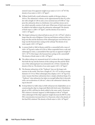 Holt Physics Problem Workbook
86
Copyright
©
by
Holt,
Rinehart
and
Winston.
All
rights
reserved.
NAME ______________________________________ DATE _______________ CLASS ____________________
minion’s mass if its apparent weight in sea water is 3.115 × 103
N? The
density of sea water is 1.025 × 103
kg/m3
.
3. William Smith built a small submarine capable of diving as deep as
30.0 m. The submarine’s volume can be approximated by that of a cylin-
der with a length of 3.00 m and a cross-sectional area of 0.500 m2
. Sup-
pose this submarine dives in a freshwater river and then moves out to
sea, which naturally consists of salt water. What mass of fresh water must
be added to the ballast to keep the submarine submerged? The density
of fresh water is 1.000 × 103
kg/m3
, and the density of sea water is
1.025 × 103
kg/m3
.
4. The largest iceberg ever observed had an area of 3.10 × 104
km2
, which is
larger than the area of Belgium. If the top and bottom surfaces of the ice-
berg were flat and the thickness of the submerged part was 0.84 km, how
large was the buoyant force acting on the iceberg? The density of sea
water equals 1.025 × 103
kg/m3
.
5. A cannon built in 1868 in Russia could fire a cannonball with a mass of
4.80 × 102
kg and a radius of 0.250 m. When suspended from a scale and
submerged in water, a cannonball of this type has an apparent weight of
4.07 × 103
N. How large is the buoyant force acting on the cannonball?
The density of fresh water is 1.00 × 103
kg/m3
.
6. The tallest iceberg ever measured stood 167 m above the water. Suppose
that both the top and the bottom of this iceberg were flat and the thick-
ness of the submerged part was estimated to be 1.50 km. Calculate the
density of the ice. The density of sea water equals 1.025 × 103
kg/m3
.
7. The Russian submarines of the “Typhoon” class are the largest sub-
marines in the world. They have a length of 1.70 × 102
m and an average
diameter of 13.9 m. When submerged, they displace 2.65 × 107
kg of sea
water. Assume that these submarines have a simple cylindrical shape. If a
“Typhoon”-class submarine has taken on enough ballast that it descends
with a net acceleration of 2.00 m/s2
, what is the submarine’s density dur-
ing its descent?
8. To keep Robert La Salle’s ship La Belle well preserved, shipbuilders are re-
constructing the ship in a large tank filled with fresh water. Polyethylene
glycol, or PEG, will then be slowly added to the water until a 30 percent
PEG solution is formed. Suppose La Belle displaces 6.00 m3
of liquid
when submerged. If the ship’s apparent weight decreases by 800 N as the
PEG concentration increases from 0 to 30 percent, what is the density of
the final PEG solution? The density of fresh water is 1.00 × 103
kg/m3
.
 