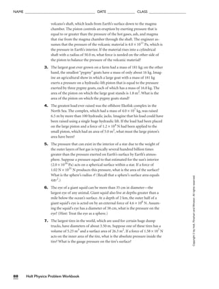 NAME ______________________________________ DATE _______________ CLASS ____________________
Holt Physics Problem Workbook
88
Copyright
©
by
Holt,
Rinehart
and
Winston.
All
rights
reserved.
volcano’s shaft, which leads from Earth’s surface down to the magma
chamber. The piston controls an eruption by exerting pressure that is
equal to or greater than the pressure of the hot gases, ash, and magma
that rise from the magma chamber through the shaft. The engineer as-
sumes that the pressure of the volcanic material is 4.0 × 1011
Pa, which is
the pressure in Earth’s interior. If the material rises into a cylindrical
shaft with a radius of 50.0 m, what force is needed on the other side of
the piston to balance the pressure of the volcanic material?
3. The largest goat ever grown on a farm had a mass of 181 kg; on the other
hand, the smallest “pygmy” goats have a mass of only about 16 kg. Imag-
ine an agricultural show in which a large goat with a mass of 181 kg
exerts a pressure on a hydraulic-lift piston that is equal to the pressure
exerted by three pygmy goats, each of which has a mass of 16.0 kg. The
area of the piston on which the large goat stands is 1.8 m2
. What is the
area of the piston on which the pygmy goats stand?
4. The greatest load ever raised was the offshore Ekofisk complex in the
North Sea. The complex, which had a mass of 4.0 × 107
kg, was raised
6.5 m by more than 100 hydraulic jacks. Imagine that his load could have
been raised using a single huge hydraulic lift. If the load had been placed
on the large piston and a force of 1.2 × 104
N had been applied to the
small piston, which had an area of 5.0 m2
, what must the large piston’s
area have been?
5. The pressure that can exist in the interior of a star due to the weight of
the outer layers of hot gas is typically several hundred billion times
greater than the pressure exerted on Earth’s surface by Earth’s atmos-
phere. Suppose a pressure equal to that estimated for the sun’s interior
(2.0 × 1016
Pa) acts on a spherical surface within a star. If a force of
1.02 N × 1031
N produces this pressure, what is the area of the surface?
What is the sphere’s radius r? (Recall that a sphere’s surface area equals
4pr2
.)
6. The eye of a giant squid can be more than 35 cm in diameter—the
largest eye of any animal. Giant squid also live at depths greater than a
mile below the ocean’s surface. At a depth of 2 km, the outer half of a
giant squid’s eye is acted on by an external force of 4.6 × 106
N. Assum-
ing the squid’s eye has a diameter of 38 cm, what is the pressure on the
eye? (Hint: Treat the eye as a sphere.)
7. The largest tires in the world, which are used for certain huge dump
trucks, have diameters of about 3.50 m. Suppose one of these tires has a
volume of 5.25 m3
and a surface area of 26.3 m2
. If a force of 1.58 × 107
N
acts on the inner area of the tire, what is the absolute pressure inside the
tire? What is the gauge pressure on the tire’s surface?
 