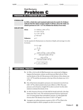 NAME ______________________________________ DATE _______________ CLASS ____________________
Problem C 89
Copyright
©
by
Holt,
Rinehart
and
Winston.
All
rights
reserved. Fluid Mechanics
Problem C
PRESSURE AS A FUNCTION OF DEPTH
P R O B L E M
In 1969, a whale dove and remained underwater for nearly 2 h. Evidence
indicates that the whale reached a depth of 3.00 km, where the whale sus-
tained a pressure of 3.03  107
Pa. Estimate the density of sea water.
S O L U T I O N
Given: h = 3.00 km = 3.00 × 103
m
P = 3.03 × 107
Pa
Po = 1.01 × 105
Pa
g = 9.81 m/s2
Unknown: r = ?
Use the equation for fluid pressure as a function of depth, and rearrange it to solve
for density.
P = Po + rgh
r = 
P
g
−
h
Po

r =
r =
r = 1.03 × 103
kg/m3
3.02 × 107
Pa

(9.81 m/s2
)(3.00 × 103
m)
(3.03 × 107
Pa) − (1.01 × 105
Pa)

(9.81 m/s2
)(3.00 × 103
m)
ADDITIONAL PRACTICE
1. In 1994, a 16.8 m tall oil-filled barometer was constructed in Belgium.
Suppose the barometer column was 80.0 percent filled with oil. What
was the density of the oil if the pressure at the bottom of the column was
2.22 × 105
Pa and the air pressure at the top of the oil column was 1.01 ×
105
Pa?
2. One of the lowest atmospheric pressures ever measured at sea level was
8.88 × 104
Pa, which existed in hurricane Gilbert in 1988. This same
pressure can be found at a height 950 m above sea level. Use this infor-
mation to estimate the density of air.
3. In 1993, Francisco Ferreras of Cuba held his breath and took a dive that
lasted more than 2 min. The maximum pressure Ferreras experienced
was 13.6 times greater than atmospheric pressure. To what depth did
Ferreras dive? The density of sea water is 1.025 × 103
kg/m3
.
4. A penguin can endure pressures as great as 4.90 × 106
Pa. What is the
maximum depth to which a penguin can dive in sea water?
 