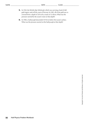 Holt Physics Problem Workbook
90
Copyright
©
by
Holt,
Rinehart
and
Winston.
All
rights
reserved.
NAME ______________________________________ DATE _______________ CLASS ____________________
5. In 1942, the British ship Edinburgh, which was carrying a load of 460
gold ingots, sank off the coast of Norway. In 1981, all of the gold was re-
covered from a depth of 245 m by a team of 12 divers. What was the
pressure exerted by the ocean’s water at that depth?
6. In 1960, a bathyscaph descended 10 916 m below the ocean’s surface.
What was the pressure exerted on the bathyscaph at that depth?
 