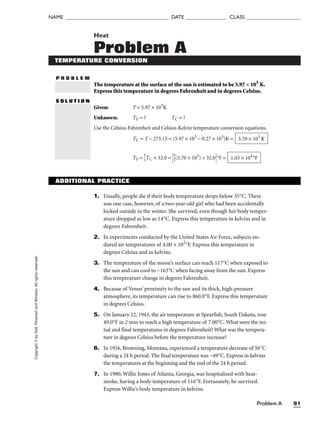 Problem A 91
NAME ______________________________________ DATE _______________ CLASS ____________________
Copyright
©
by
Holt,
Rinehart
and
Winston.
All
rights
reserved. Heat
Problem A
P R O B L E M
S O L U T I O N
TEMPERATURE CONVERSION
The temperature at the surface of the sun is estimated to be 5.97 × 103
K.
Express this temperature in degrees Fahrenheit and in degrees Celsius.
Given: T = 5.97 × 103
K
Unknown: TF = ? TC = ?
Use the Celsius-Fahrenheit and Celsius-Kelvin temperature conversion equations.
TC = T − 273.15 = (5.97 × 103
− 0.27 × 103
)K =
TF = 
9
5
TC + 32.0 = 
9
5
(5.70 × 103
) + 32.0°F = 1.03 × 104
°F
5.70 × 103
K
ADDITIONAL PRACTICE
1. Usually, people die if their body temperature drops below 35°C. There
was one case, however, of a two-year-old girl who had been accidentally
locked outside in the winter. She survived, even though her body temper-
ature dropped as low as 14°C. Express this temperature in kelvins and in
degrees Fahrenheit.
2. In experiments conducted by the United States Air Force, subjects en-
dured air temperatures of 4.00 × 102
°F. Express this temperature in
degrees Celsius and in kelvins.
3. The temperature of the moon’s surface can reach 117°C when exposed to
the sun and can cool to −163°C when facing away from the sun. Express
this temperature change in degrees Fahrenheit.
4. Because of Venus’ proximity to the sun and its thick, high-pressure
atmosphere, its temperature can rise to 860.0°F. Express this temperature
in degrees Celsius.
5. On January 22, 1943, the air temperature at Spearfish, South Dakota, rose
49.0°F in 2 min to reach a high temperature of 7.00°C. What were the ini-
tial and final temperatures in degrees Fahrenheit? What was the tempera-
ture in degrees Celsius before the temperature increase?
6. In 1916, Browning, Montana, experienced a temperature decrease of 56°C
during a 24 h period. The final temperature was −49°C. Express in kelvins
the temperatures at the beginning and the end of the 24 h period.
7. In 1980, Willie Jones of Atlanta, Georgia, was hospitalized with heat-
stroke, having a body temperature of 116°F. Fortunately, he survived.
Express Willie’s body temperature in kelvins.
 