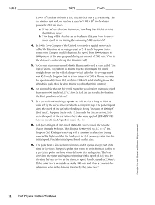 Holt Physics Problem Workbook
8
NAME ______________________________________ DATE _______________ CLASS ____________________
1.09 × 103
km/h is tested on a flat, hard surface that is 25.0 km long. The
car starts at rest and just reaches a speed of 1.09 × 103
km/h when it
passes the 20.0 km mark.
a. If the car’s acceleration is constant, how long does it take to make
the 20.0 km drive?
b. How long will it take the car to decelerate if it goes from its maxi-
mum speed to rest during the remaining 5.00 km stretch?
4. In 1990, Dave Campos of the United States rode a special motorcycle
called the Easyrider at an average speed of 518 km/h. Suppose that at
some point Campos steadily decreases his speed from 100.0 percent to
60.0 percent of his average speed during an interval of 2.00 min. What is
the distance traveled during that time interval?
5. A German stuntman named Martin Blume performed a stunt called “the
wall of death.” To perform it, Blume rode his motorcycle for seven
straight hours on the wall of a large vertical cylinder. His average speed
was 45.0 km/h. Suppose that in a time interval of 30.0 s Blume increases
his speed steadily from 30.0 km/h to 42.0 km/h while circling inside the
cylindrical wall. How far does Blume travel in that time interval?
6. An automobile that set the world record for acceleration increased speed
from rest to 96 km/h in 3.07 s. How far had the car traveled by the time
the final speed was achieved?
7. In a car accident involving a sports car, skid marks as long as 290.0 m
were left by the car as it decelerated to a complete stop. The police report
cited the speed of the car before braking as being “in excess of 100 mph”
(161 km/h). Suppose that it took 10.0 seconds for the car to stop. Esti-
mate the speed of the car before the brakes were applied. (REMINDER:
Answer should read,“speed in excess of . . .”)
8. Col. Joe Kittinger of the United States Air Force crossed the Atlantic
Ocean in nearly 86 hours. The distance he traveled was 5.7 × 103
km.
Suppose Col. Kittinger is moving with a constant acceleration during
most of his flight and that his final speed is 10.0 percent greater than his
initial speed. Find the initial speed based on this data.
9. The polar bear is an excellent swimmer, and it spends a large part of its
time in the water. Suppose a polar bear wants to swim from an ice floe to
a particular point on shore where it knows that seals gather. The bear
dives into the water and begins swimming with a speed of 2.60 m/s. By
the time the bear arrives at the shore, its speed has decreased to 2.20 m/s.
If the polar bear’s swim takes exactly 9.00 min and it has a constant de-
celeration, what is the distance traveled by the polar bear?
Copyright
©
by
Holt,
Rinehart
and
Winston.
All
rights
reserved.
 