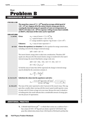 P R O B L E M
Heat
Problem B
CONSERVATION OF ENERGY
The moon has a mass of 7.3 × 1022
kg and an average orbital speed of
1.02 × 103
m/s. Suppose all of the moon’s kinetic energy goes into in-
creasing the internal energy of a quantity of water at a temperature of
100.0°C. If it takes 2.26 × 106
J to vaporize 1.00 kg of water that is initially
at 100.0°C, what mass of this water can be vaporized?
S O L U T I O N
Given: mm = mass of moon = 7.3 × 1022
kg
vm = speed of moon = 1.02 × 103
m/s
k = energy needed to vaporize 1 kg of water = 2.26 × 106
J
Unknown: mw = mass of water vaporized = ?
Choose the equation(s) or situation: Use the equation for energy conservation,
including a term for the change in internal energy.
∆PE + ∆KE + ∆U = 0
The moon’s kinetic energy alone is taken into consideration. Therefore ∆PE
equals zero. Because all of the moon’s kinetic energy is transferred to the water’s
internal energy, the moon’s final kinetic energy is also zero.
∆KE + ∆U = KEf − KEi + ∆U = 0 − KEi + ∆U = 0
∆U = KEi = 
1
2
mm(vm)2
To find the mass of water that will be vaporized, the change in internal energy
must be divided by the conversion constant, k.
mw = 
∆
k
U
 = 
mm
2
(v
k
m)2

Substitute the values into the equation(s) and solve:
mw = =
The mass of the water vaporized is only 23 percent of the moon’s mass. This sug-
gests that a smaller object moving with the moon’s speed would vaporize a mass
of water only 0.23 times as large as its own mass. Because the water is already at
its boiling point, this result indicates that a considerable amount of energy goes
into the process of vaporization.
1.7 × 1022
kg
(7.3 × 1022
kg)(1.02 × 103
m/s)2

2(2.26 × 106
J/kg)
1. DEFINE
2. PLAN
3. CALCULATE
4. EVALUATE
Holt Physics Problem Workbook
92
NAME ______________________________________ DATE _______________ CLASS ____________________
Copyright
©
by
Holt,
Rinehart
and
Winston.
All
rights
reserved.
ADDITIONAL PRACTICE
1. A British-built Hovercraft
—a vehicle that cruises on a cushion of air—
has a mass of 3.05 × 105
kg and can attain a speed of 120.0 km/h. Sup-
pose this vehicle slows down from 120.0 km/h to 90.0 km/h and that the
 