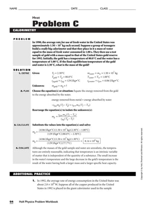 P R O B L E M
Heat
Problem C
CALORIMETRY
In 1990, the average rate for use of fresh water in the United States was
approximately 1.50 × 107
kg each second. Suppose a group of teenagers
build a really big calorimeter and that they place in it a mass of water
equal to the mass of fresh water consumed in 1.00 s. They then use a test
sample of gold with a mass equal to that of the United States gold reserve
for 1992. Initially, the gold has a temperature of 80.0°C and the water has a
temperature of 1.00°C. If the final equilibrium temperature of the gold
and water is 2.30°C, what is the mass of the gold?
S O L U T I O N
Given: Tf = 2.30°C mwater = mw = 1.50 × 107
kg
Tgold = Tg = 80.0°C Twater = Tw = 1.00°C
cp,gold = cp,g = 129 J/kg•°C cp,water = cp,w = 4186 J/kg•°C
Unknown: mgold = mg = ?
Choose the equation(s) or situation: Equate the energy removed from the gold
to the energy absorbed by the water.
energy removed from metal = energy absorbed by water
–cp,gmg(Tf – Tg) = cp,wmw(Tf − Tw)
Rearrange the equation(s) to isolate the unknown(s):
mg =
Substitute the values into the equation(s) and solve:
mg =
mg = =
Although the masses of the gold sample and water are unrealistic, the tempera-
tures are entirely reasonable, indicating that temperature is an intrinsic variable
of matter that is independent of the quantity of a substance. The small increase
in the water’s temperature and the large decrease in the gold’s temperature is the
result of the water having both a larger mass and a larger specific heat capacity.
8.14 × 106
kg
(4186 J/kg•°C)(1.50 × 107
kg)(1.30°C)

(129 J/kg•°C)(77.7°C)
(4186 J/kg•°C)(1.50 × 107
kg)(2.30°C − 1.00°C)

(129 J/kg•°C)(80.0°C − 2.30°C)
cp,wmw(Tf − Tw)

cp,g(Tg – Tf )
1. DEFINE
2. PLAN
3. CALCULATE
4. EVALUATE
ADDITIONAL PRACTICE
1. In 1992, the average rate of energy consumption in the United States was
about 2.8 × 109
W. Suppose all of the copper produced in the United
States in 1992 is placed in the giant calorimeter used in the sample
Holt Physics Problem Workbook
94
NAME ______________________________________ DATE _______________ CLASS ____________________
Copyright
©
by
Holt,
Rinehart
and
Winston.
All
rights
reserved.
 