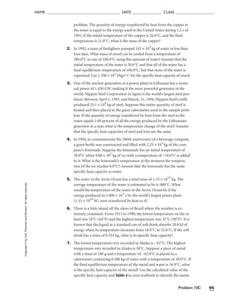 Problem 10C 95
NAME ______________________________________ DATE _______________ CLASS ____________________
Copyright
©
by
Holt,
Rinehart
and
Winston.
All
rights
reserved. problem. The quantity of energy transferred by heat from the copper to
the water is equal to the energy used in the United States during 1.2 s of
1992. If the initial temperature of the copper is 26.0°C, and the final
temperature is 21.0°C, what is the mass of the copper?
2. In 1992, a team of firefighters pumped 143 × 103
kg of water in less than
four days. What mass of wood can be cooled from a temperature of
280.0°C to one of 100.0°C using this amount of water? Assume that the
initial temperature of the water is 20.0°C and that all of the water has a
final equilibrium temperature of 100.0°C, but that none of the water is
vaporized. Use 1.700 × 103
J/kg•°C for the specific heat capacity of wood.
3. One of the nuclear generators at a power plant in Lithuania has a nomi-
nal power of 1.450 GW, making it the most powerful generator in the
world. Nippon Steel Corporation in Japan is the world’s largest steel pro-
ducer. Between April 1, 1993, and March, 31, 1994, Nippon Steel’s mills
produced 25.1 × 109
kg of steel. Suppose this entire quantity of steel is
heated and then placed in the giant calorimeter used in the sample prob-
lem. If the quantity of energy transferred by heat from the steel to the
water equals 1.00 percent of all the energy produced by the Lithuanian
generator in a year, what is the temperature change of the steel? Assume
that the specific heat capacities of steel and iron are the same.
4. In 1994, to commemorate the 200th anniversary of a beverage company,
a giant bottle was constructed and filled with 2.25 × 103
kg of the com-
pany’s lemonade. Suppose the lemonade has an initial temperature of
28.0°C when 9.00 × 102
kg of ice with a temperature of −18.0°C is added
to it. What is the lemonade’s temperature at the moment the tempera-
ture of the ice reaches 0.0°C? Assume that the lemonade has the same
specific heat capacity as water.
5. The water in the Arctic Ocean has a total mass of 1.33 × 1019
kg. The
average temperature of the water is estimated to be 4 .000°C. What
would the temperature of the water in the Arctic Ocean be if the
energy produced in 1.000 × 103
y by the world’s largest power plant
(1.33 × 1010
W) were transferred by heat to it?
6. There is a little island off the shore of Brazil where the weather is ex-
tremely consistent. From 1911 to 1990, the lowest temperature on the is-
land was 18°C (64°F) and the highest temperature was 32°C (90°F). It is
known that the liquid in a standard can of soft drink absorbs 20.8 kJ of
energy when its temperature increases from 18.0°C to 32.0°C. If the soft
drink has a mass of 0.355 kg, what is its specific heat capacity?
7. The lowest temperature ever recorded in Alaska is −62°C. The highest
temperature ever recorded in Alaska is 38°C. Suppose a piece of metal
with a mass of 180 g and a temperature of −62.0°C is placed in a
calorimeter containing 0.500 kg of water with a temperature of 38.0°C. If
the final equilibrium temperature of the metal and water is 36.9°C, what
is the specific heat capacity of the metal? Use the calculated value of the
specific heat capacity and Table 4 in your textbook to identify the metal.
 