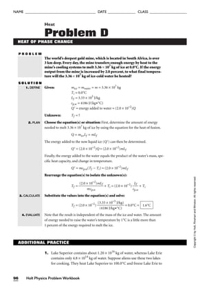 P R O B L E M
Heat
Problem D
HEAT OF PHASE CHANGE
The world’s deepest gold mine, which is located in South Africa, is over
3 km deep. Every day, the mine transfers enough energy by heat to the
mine’s cooling systems to melt 3.36 × 107
kg of ice at 0.0°C. If the energy
output from the mine is increased by 2.0 percent, to what final tempera-
ture will the 3.36 × 107
kg of ice-cold water be heated?
S O L U T I O N
Given: mice = mwater = m = 3.36 × 107
kg
Ti = 0.0°C
Lf = 3.33 × 105
J/kg
cp,w = 4186 J/(kg•°C)
Q = energy added to water = (2.0 × 10−2
)Q
Unknown: Tf = ?
Choose the equation(s) or situation: First, determine the amount of energy
needed to melt 3.36 × 107
kg of ice by using the equation for the heat of fusion.
Q = miceLf = mLf
The energy added to the now liquid ice (Q) can then be determined.
Q = (2.0 × 10−2
)Q = (2.0 × 10−2
)mLf
Finally, the energy added to the water equals the product of the water’s mass, spe-
cific heat capacity, and change in temperature.
Q = mcp,w(Tf − Ti) = (2.0 × 10−2
)mLf
Rearrange the equation(s) to isolate the unknown(s):
Tf = + Ti = (2.0 × 10−2
) 
cp
L
,
f
w
 + Ti
Substitute the values into the equation(s) and solve:
Tf = (2.0 × 10−2
) + 0.0°C =
Note that the result is independent of the mass of the ice and water. The amount
of energy needed to raise the water’s temperature by 1°C is a little more than
1 percent of the energy required to melt the ice.
1.6°C
(3.33 × 10−5
J/kg)

(4186 J/kg•°C)
(2.0 × 10−2
)mLf

mcp,w
1. DEFINE
2. PLAN
3. CALCULATE
4. EVALUATE
Holt Physics Problem Workbook
96
NAME ______________________________________ DATE _______________ CLASS ____________________
Copyright
©
by
Holt,
Rinehart
and
Winston.
All
rights
reserved.
ADDITIONAL PRACTICE
1. Lake Superior contains about 1.20 × 1016
kg of water, whereas Lake Erie
contains only 4.8 × 1014
kg of water. Suppose aliens use these two lakes
for cooking. They heat Lake Superior to 100.0°C and freeze Lake Erie to
 