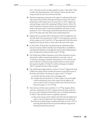 Problem D 97
NAME ______________________________________ DATE _______________ CLASS ____________________
Copyright
©
by
Holt,
Rinehart
and
Winston.
All
rights
reserved. 0.0°C. Then they mix the two lakes together to make a “lake shake.”What
would be the final temperature of the mixture? Assume that the entire
energy transfer by heat occurs between the lakes.
2. The lowest temperature measured on the surface of a planetary body in the
solar system is that of Triton, the largest of Neptune’s moons. The surface
temperature on this distant moon can reach a low of −235°C. Suppose an
astronaut brings a water bottle containing 0.500 kg of water to Triton. The
water’s temperature decreases until the water freezes, then the temperature
of the ice decreases until it is in thermal equilibrium with Triton at a tem-
perature of −235°C. If the energy transferred by heat from the water to Tri-
ton is 471 kJ, what is the value of the water’s initial temperature?
3. Suppose that an ice palace built in Minnesota in 1992 is brought into con-
tact with steam with a temperature of 100.0°C. The temperature and mass
of the ice palace are 0.0°C and 4.90 × 106
kg, respectively. If all of the steam
liquefies by the time all of the ice melts, what is the mass of the steam?
4. In 1992,1.804 × 106
kg of silver was produced in the United States.What
mass of ice must be melted so that this mass of liquid silver can solidify? As-
sume that both substances are brought into contact at their melting tempera-
tures.The latent heat of fusion for silver is 8.82 × 104
J/kg.
5. The United States Bullion Depository at Fort Knox, Kentucky, contains
almost half a million standard mint gold bars, each with a mass of
12.4414 kg. Assuming an initial bar temperature of 5.0°C, each bar will
melt if it absorbs 2.50 MJ of energy transferred by heat. If the specific
heat capacity of gold is 129 J/kg •°C and the melting point of gold is
1063°C, calculate the heat of fusion of gold.
6. The world’s largest piggy bank has a volume of 7.20 m3
. Suppose the bank
is filled with copper pennies and that the pennies occupy 80.0 percent of
the bank’s total volume. The density of copper is 8.92 × 103
kg/m3
.
a. Find the total mass of the coins in the piggy bank.
b. Consider the mass found in (a). If these copper coins are brought
to their melting point, how much energy must be added to the
coins in order to melt 15 percent of their mass? The latent heat of
fusion for copper is 1.34 × 105
J/kg.
7. The total mass of fresh water on Earth is 3.5 × 1019
kg. Suppose all this
water has a temperature of 10.0°C. Suppose the entire energy output of
the sun is used to bring all of Earth’s fresh water to a boiling temperature
of 100.0°C, after which the water is completely vaporized.
a. How much energy must be added to the fresh water through heat in
order to raise its temperature to the boiling point and vaporize it?
b. If the rate at which energy is transferred from the sun is 4.0 × 1026
J/s,
how long will it take for the sun to provide sufficient energy for the
heating and vaporization process?
 