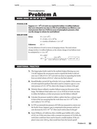 Problem A 99
NAME ______________________________________ DATE _______________ CLASS ____________________
Thermodynamics
Problem A
P R O B L E M
Copyright
©
by
Holt,
Rinehart
and
Winston.
All
rights
reserved.
WORK DONE ON OR BY A GAS
Suppose 2.4 × 108
J of work was required to inflate 1.6 million balloons
that were released at one time in 1994. If each balloon was filled at a con-
stant pressure that was 25 kPa in excess of atmospheric pressure, what
was the change in volume for each balloon?
S O L U T I O N
Given: W = 2.4 × 108
J
P = 25 kPa = 2.5 × 104
Pa
n = number of balloons = 1.6 × 106
Unknown: ∆V = ?
Use the definition of work in terms of changing volume. The total volume
change involves 1.6 million balloons, so the volume change of one balloon must
be multiplied by n = 1.6 × 106
.
W = nP∆V
∆V = 
n
W
P
 = = 6.0 × 10−3
m3
2.4 × 108
J

(1.6 × 106
)(2.5 × 104
N/m2
)
ADDITIONAL PRACTICE
1. The largest glass bottle made by the method of glass-blowing was over
2 m tall. Suppose the net pressure used to expand the bottle to full vol-
ume was 5.1 kPa. If 3.6 × 103
J of work was done in expanding the bottle
from an initial volume of 0.0 m3
, what was the final volume?
2. Russell Bradley carried 207 kg of bricks 3.65 m up a ladder. If the amount
of work required to perform that task is used to compress a gas at a con-
stant pressure of 1.8 × 106
Pa, what is the change in volume of the gas?
3. Nicholas Mason inflated a weather balloon using just the power of his
lungs. The balloon’s final radius was 1.22 m. If 642 kJ of work was done
to inflate the balloon, at what net pressure was the balloon inflated?
4. Calculate the pressure needed to inflate a sphere that has a volume equal
to that of the sun assuming that the work done was 3.6 × 1034
J. The
sun’s radius is 7.0 × 105
km.
5. In 1979, an extremely low pressure of 87 kPa was measured in a storm over
the Pacific Ocean. Suppose a gas is compressed at this pressure and its vol-
ume decreases by 25.0 × 10−3
m3
. How much work is done by the gas?
6. Susan Williams, of California, blew a bubble-gum bubble with a radius
of 29.2 cm. If this were done with a constant net pressure of 25.0 kPa, the
work done could have been used to launch a model airplane. If the air-
plane’s mass were 160.0 g, what would have been the launch speed?
 