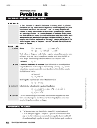 Holt Physics Problem Workbook
100
NAME ______________________________________ DATE _______________ CLASS ____________________
P R O B L E M
Copyright
©
by
Holt,
Rinehart
and
Winston.
All
rights
reserved.
ADDITIONAL PRACTICE
1. The heaviest snake ever found had a mass of 227 kg and measured
8.45 m in length. Suppose a sample of a gas with an initial internal en-
ergy of 42.0 kJ performs an amount of work equal to that needed to lift
the snake to a height equal to its length. If 4.00 kJ of energy is transferred
Thermodynamics
Problem B
THE FIRST LAW OF THERMODYNAMICS
In 1992, residents of Arkansas consumed, on average, 11.4 L of gasoline
per vehicle per day. If this amount of gasoline burns completely in a pure
combustion reaction, it will release 4.3 × 108
J of energy. Suppose this
amount of energy is transferred by heat from a quantity of gas confined
in a very large cylinder. The cylinder, however, is equipped with a piston,
and shortly after the energy is transferred by heat from the cylinder, work
is done on the gas. The magnitude of the energy transferred by work is
equal to one-third the magnitude of the energy transferred by heat. If the
initial internal energy of the gas is 1.00 × 109
J, what is the final internal
energy of the gas?
S O L U T I O N
Given: Ui = 1.00 × 109
J Q = −4.3 × 108
J
W = Q/3 = −(4.3 × 108
J)/3 = −1.4 × 108
J
Work is done on the gas, so work, W, has a negative value and increases the inter-
nal energy of the gas. Energy is transferred from the gas by heat, Q, which re-
duces the gas’ internal energy. Therefore, Q must have a negative value.
Unknown: Uf = ?
Choose the equation(s) or situation: Apply the first law of thermodynamics
using the definition of the change in internal energy (∆U = Uf − Ui) and the
values for the energy transferred by heat, Q, and work, W, to find the value for
the final internal energy.
∆U = Q − W
Uf − Ui = Q − W
Rearrange the equation(s) to isolate the unknown(s):
Uf = Q − W + Ui
Substitute the values into the equation(s) and solve:
Uf = (−4.3 × 108
J) − (−1.4 × 108
J) + (1.00 × 109
J)
Uf =
The final internal energy is less than the initial internal energy because three
times as much energy was transferred away from the gas by heat as was trans-
ferred to the gas by work done on the gas.
7.1 × 108
J
1. DEFINE
2. PLAN
3. CALCULATE
4. EVALUATE
 