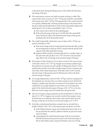 Problem B 101
NAME ______________________________________ DATE _______________ CLASS ____________________
to the gas by heat during the lifting process, what will be the final inter-
nal energy of the gas?
2. The most massive cannon ever built was made in Russia in 1868. This
cannon had a mass in excess of 1.40 × 105
kg and could fire cannonballs
with masses up to 4.80 × 102
kg. If the gunpowder in the cannon burned
very quickly (adiabatically), forming compressed gas in the barrel, then
the gas would expand and perform work on the cannonball. Suppose the
initial speed of one of these cannonballs is 2.00 × 102
m/s.
a. How much work is done by the expanding gas?
b. If the internal energy of the gas is 12.0 MJ when the cannonball
leaves the barrel, what is the initial internal energy of the gas im-
mediately after all of the powder burns?
3. The world’s largest jelly, which had a mass of about 4.00 × 104
kg, was
made in Australia in 1981.
a. How much energy must be transferred by heat from the jelly in order
for its temperature to decrease 20.0°C? Assume that the specific heat
capacity of the jelly equals that of water.
b. Suppose all this energy is transferred by heat to a sample of gas. At
the same time, the gas does 1.64 × 109
J of work on its surround-
ings. What is the net change in the internal energy of the gas?
4. The surface of Lake Ontario is 75.0 m above sea level. The mass of water
in the lake is about 1.64 × 1015
kg. Imagine an enormous sample of gas
that performs an amount of work capable of lifting Lake Ontario 75.0 m
and that also transfers to the lake enough energy by heat to vaporize the
entire lake. If the initial temperature of the lake water is 6.0°C and the
internal energy of the gas decreases by 90.0 percent, what is the final
internal energy of the gas?
5. An average elephant has a mass of 5.00 × 103
kg. Contrary to popular be-
lief, elephants are not slow; they can achieve speeds of up to 40.0 km/h.
Imagine a sample of gas that does an amount of work equal to the work
required for an average elephant to move from rest to its maximum
speed. If the initial internal energy of the gas, 2.50 × 105
J, is to be dou-
bled, how much energy must be transferred to the gas by heat?
6. The rate of nuclear energy production in the United States in 1992 was
about 5.9 × 109
J/s. Suppose one second’s worth of this energy is trans-
ferred by heat to an ideal gas. How much work must be done on or by
this gas so that the net increase in its internal energy is 2.6 × 109
J?
7. Dan Koko, a professional stuntman, jumped onto an air pad from a
height of almost 1.00 × 102
m. His impact speed was about 141 km/h.
a. If all of Koko’s kinetic energy was transferred by heat to the air in
the air pad after the inelastic collision with the air pad, how much
work was done?
b. Assuming that the initial internal energy of the air in the pad is
40.0 MJ, determine the percent increase in the internal energy of
this air after Koko’s jump. Assume that Koko’s mass was 76.0 kg.
Copyright
©
by
Holt,
Rinehart
and
Winston.
All
rights
reserved.
 
