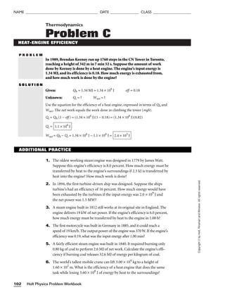 Holt Physics Problem Workbook
102
NAME ______________________________________ DATE _______________ CLASS ____________________
P R O B L E M
Copyright
©
by
Holt,
Rinehart
and
Winston.
All
rights
reserved.
Thermodynamics
Problem C
HEAT-ENGINE EFFICIENCY
In 1989, Brendan Keenoy ran up 1760 steps in the CN Tower in Toronto,
reaching a height of 342 m in 7 min 52 s. Suppose the amount of work
done by Keenoy is done by a heat engine. The engine’s input energy is
1.34 MJ, and its efficiency is 0.18. How much energy is exhausted from,
and how much work is done by the engine?
S O L U T I O N
Given: Qh = 1.34 MJ = 1.34 × 106
J eff = 0.18
Unknown: Qc = ? Wnet = ?
Use the equation for the efficiency of a heat engine, expressed in terms of Qh and
Wnet. The net work equals the work done in climbing the tower (mgh).
Qc = Qh (1 − eff ) = (1.34 × 106
J)(1 − 0.18) = (1.34 × 106
J)(0.82)
Qc =
Wnet = Qh − Qc = 1.34 × 106
J − 1.1 × 106
J = 2.4 × 105
J
1.1 × 106
J
ADDITIONAL PRACTICE
1. The oldest working steam engine was designed in 1779 by James Watt.
Suppose this engine’s efficiency is 8.0 percent. How much energy must be
transferred by heat to the engine’s surroundings if 2.5 kJ is transferred by
heat into the engine? How much work is done?
2. In 1894, the first turbine-driven ship was designed. Suppose the ships
turbine’s had an efficiency of 16 percent. How much energy would have
been exhausted by the turbines if the input energy was 2.0 × 109
J and
the net power was 1.5 MW?
3. A steam engine built in 1812 still works at its original site in England. The
engine delivers 19 kW of net power. If the engine’s efficiency is 6.0 percent,
how much energy must be transferred by heat to the engine in 1.00 h?
4. The first motorcycle was built in Germany in 1885, and it could reach a
speed of 19 km/h. The output power of the engine was 370 W. If the engine’s
efficiency was 0.19, what was the input energy after 1.00 min?
5. A fairly efficient steam engine was built in 1840. It required burning only
0.80 kg of coal to perform 2.6 MJ of net work. Calculate the engine’s effi-
ciency if burning coal releases 32.6 MJ of energy per kilogram of coal.
6. The world’s tallest mobile crane can lift 3.00 × 104
kg to a height of
1.60 × 102
m. What is the efficiency of a heat engine that does the same
task while losing 3.60 × 108
J of energy by heat to the surroundings?
 