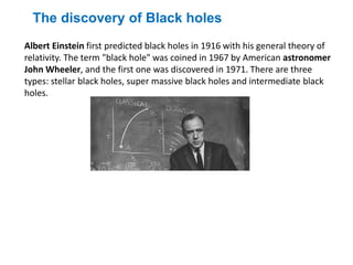 Albert Einstein first predicted black holes in 1916 with his general theory of
relativity. The term "black hole" was coined in 1967 by American astronomer
John Wheeler, and the first one was discovered in 1971. There are three
types: stellar black holes, super massive black holes and intermediate black
holes.
The discovery of Black holes
 
