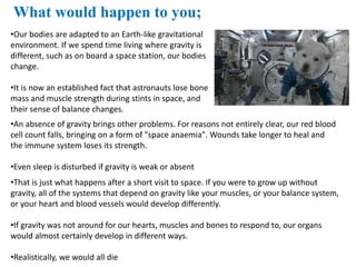 •That is just what happens after a short visit to space. If you were to grow up without
gravity, all of the systems that depend on gravity like your muscles, or your balance system,
or your heart and blood vessels would develop differently.
•If gravity was not around for our hearts, muscles and bones to respond to, our organs
would almost certainly develop in different ways.
•Realistically, we would all die
What would happen to you;
•Our bodies are adapted to an Earth-like gravitational
environment. If we spend time living where gravity is
different, such as on board a space station, our bodies
change.
•It is now an established fact that astronauts lose bone
mass and muscle strength during stints in space, and
their sense of balance changes.
•An absence of gravity brings other problems. For reasons not entirely clear, our red blood
cell count falls, bringing on a form of "space anaemia". Wounds take longer to heal and
the immune system loses its strength.
•Even sleep is disturbed if gravity is weak or absent
 