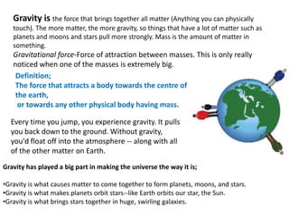Gravity has played a big part in making the universe the way it is;
•Gravity is what causes matter to come together to form planets, moons, and stars.
•Gravity is what makes planets orbit stars--like Earth orbits our star, the Sun.
•Gravity is what brings stars together in huge, swirling galaxies.
Definition;
The force that attracts a body towards the centre of
the earth,
or towards any other physical body having mass.
Gravity is the force that brings together all matter (Anything you can physically
touch). The more matter, the more gravity, so things that have a lot of matter such as
planets and moons and stars pull more strongly. Mass is the amount of matter in
something.
Gravitational force-Force of attraction between masses. This is only really
noticed when one of the masses is extremely big.
Every time you jump, you experience gravity. It pulls
you back down to the ground. Without gravity,
you'd float off into the atmosphere -- along with all
of the other matter on Earth.
 