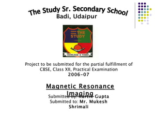 The Study Sr. Secondary School Badi, Udaipur Project to be submitted for the partial fulfillment of CBSE, Class XII, Practical Examination 2006-07 Magnetic Resonance Imaging Submitted by:  Kartik Gupta Submitted to:  Mr. Mukesh Shrimali 