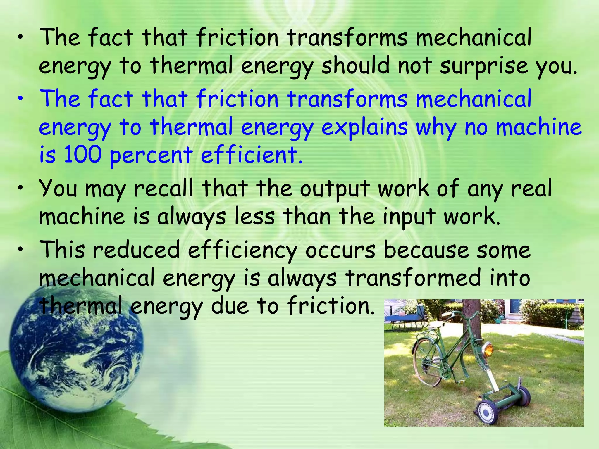 • The fact that friction transforms mechanical
  energy to thermal energy should not surprise you.
• The fact that friction transforms mechanical
  energy to thermal energy explains why no machine
  is 100 percent efficient.
• You may recall that the output work of any real
  machine is always less than the input work.
• This reduced efficiency occurs because some
  mechanical energy is always transformed into
  thermal energy due to friction.
 
