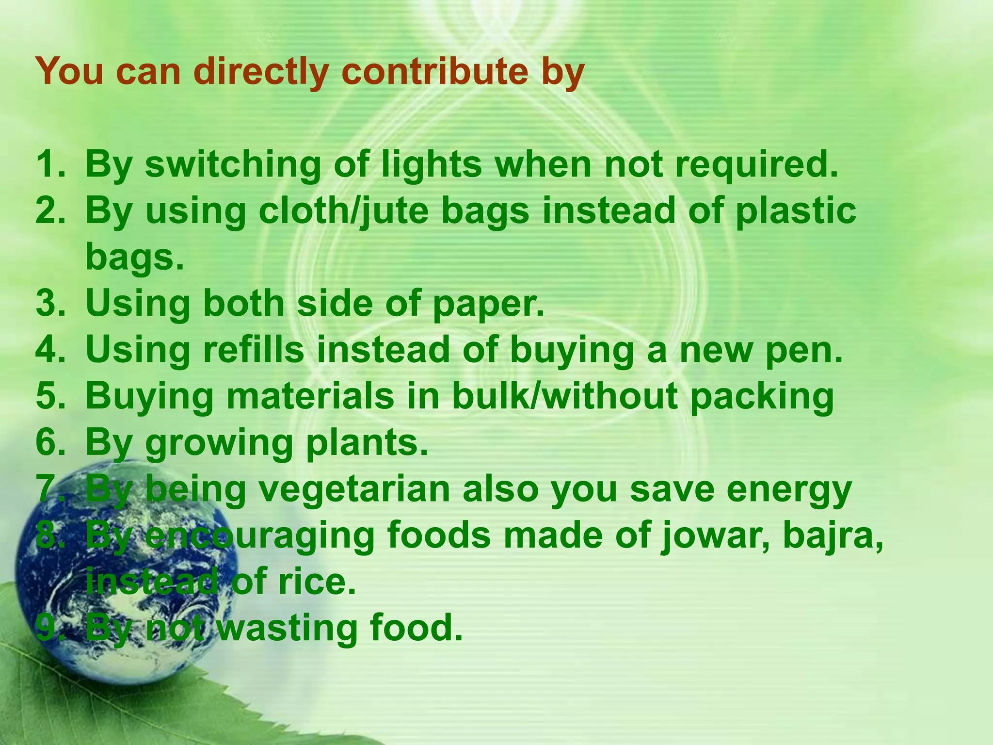 You can directly contribute by

1. By switching of lights when not required.
2. By using cloth/jute bags instead of plastic
   bags.
3. Using both side of paper.
4. Using refills instead of buying a new pen.
5. Buying materials in bulk/without packing
6. By growing plants.
7. By being vegetarian also you save energy
8. By encouraging foods made of jowar, bajra,
   instead of rice.
9. By not wasting food.
 