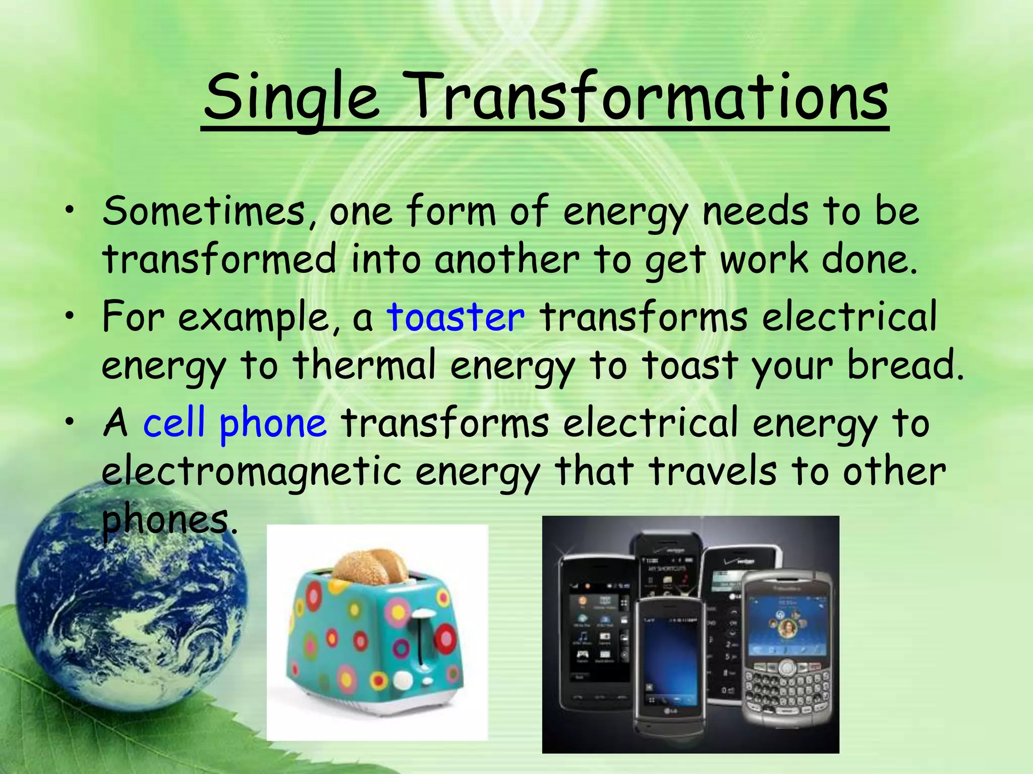 Single Transformations
• Sometimes, one form of energy needs to be
  transformed into another to get work done.
• For example, a toaster transforms electrical
  energy to thermal energy to toast your bread.
• A cell phone transforms electrical energy to
  electromagnetic energy that travels to other
  phones.
 