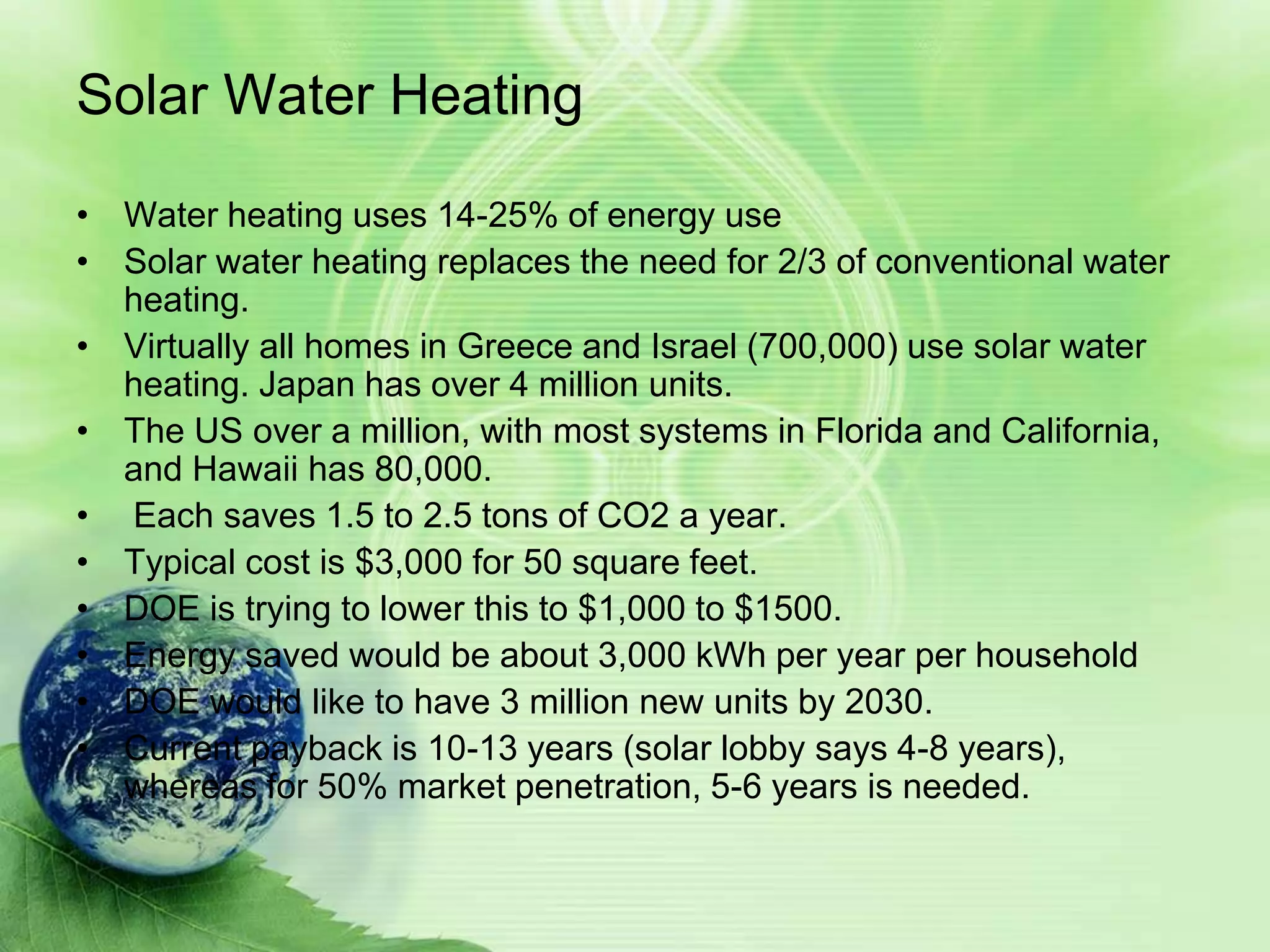 Solar Water Heating
• Water heating uses 14-25% of energy use
• Solar water heating replaces the need for 2/3 of conventional water
  heating.
• Virtually all homes in Greece and Israel (700,000) use solar water
  heating. Japan has over 4 million units.
• The US over a million, with most systems in Florida and California,
  and Hawaii has 80,000.
• Each saves 1.5 to 2.5 tons of CO2 a year.
• Typical cost is $3,000 for 50 square feet.
• DOE is trying to lower this to $1,000 to $1500.
• Energy saved would be about 3,000 kWh per year per household
• DOE would like to have 3 million new units by 2030.
• Current payback is 10-13 years (solar lobby says 4-8 years),
  whereas for 50% market penetration, 5-6 years is needed.
 