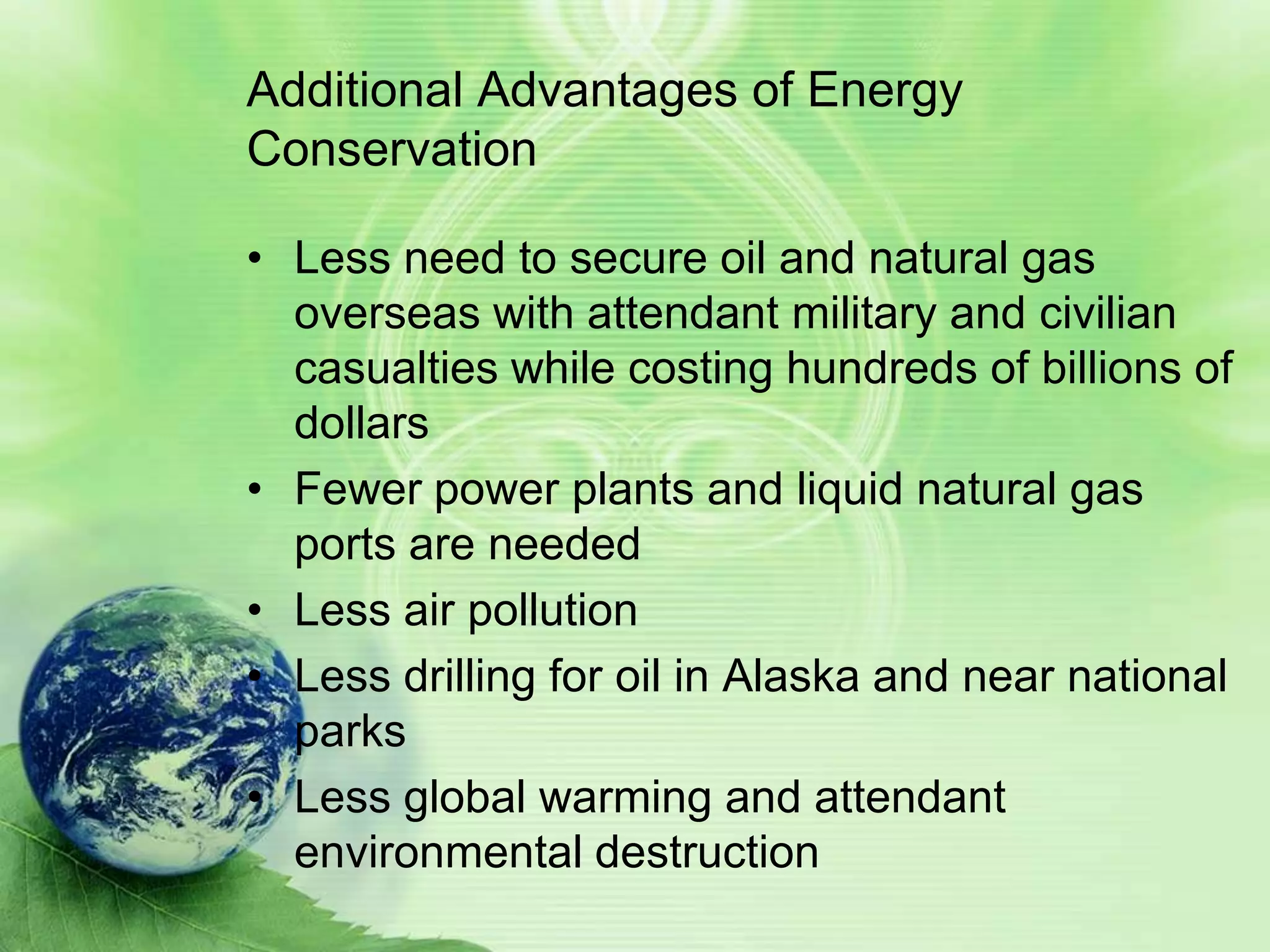 Additional Advantages of Energy
Conservation

• Less need to secure oil and natural gas
  overseas with attendant military and civilian
  casualties while costing hundreds of billions of
  dollars
• Fewer power plants and liquid natural gas
  ports are needed
• Less air pollution
• Less drilling for oil in Alaska and near national
  parks
• Less global warming and attendant
  environmental destruction
 