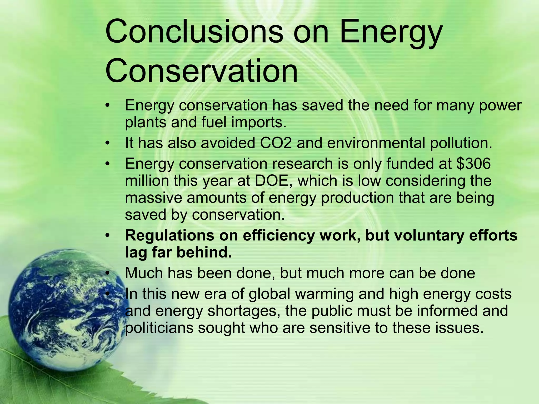 Conclusions on Energy
Conservation
• Energy conservation has saved the need for many power
  plants and fuel imports.
• It has also avoided CO2 and environmental pollution.
• Energy conservation research is only funded at $306
  million this year at DOE, which is low considering the
  massive amounts of energy production that are being
  saved by conservation.
• Regulations on efficiency work, but voluntary efforts
  lag far behind.
• Much has been done, but much more can be done
• In this new era of global warming and high energy costs
  and energy shortages, the public must be informed and
  politicians sought who are sensitive to these issues.
 