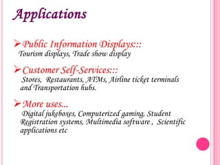 Applications
Public Information Displays:::
Tourism displays, Trade show display

Customer Self-Services:::

Stores, Restaurants, ATMs, Airline ticket terminals
and Transportation hubs.

More uses...

Digital jukeboxes, Computerized gaming, Student
Registration systems, Multimedia software , Scientific
applications etc

 