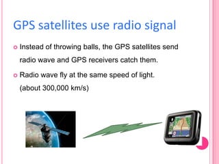 GPS satellites use radio signal


Instead of throwing balls, the GPS satellites send

radio wave and GPS receivers catch them.


Radio wave fly at the same speed of light.
(about 300,000 km/s)

 