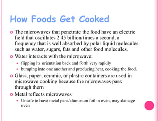 How Foods Get Cooked
The microwaves that penetrate the food have an electric
field that oscillates 2.45 billion times a second, a
frequency that is well absorbed by polar liquid molecules
such as water, sugars, fats and other food molecules.
 Water interacts with the microwave:






flipping its orientation back and forth very rapidly
bumping into one another and producing heat, cooking the food.

Glass, paper, ceramic, or plastic containers are used in
microwave cooking because the microwaves pass
through them
 Metal reflects microwaves




Unsafe to have metal pans/aluminum foil in oven, may damage
oven

 