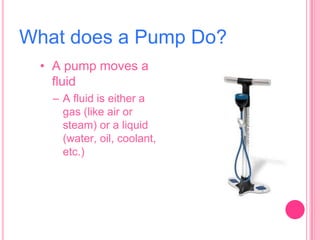 What does a Pump Do?
• A pump moves a
fluid
– A fluid is either a
gas (like air or
steam) or a liquid
(water, oil, coolant,
etc.)

 