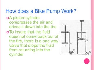 How does a Bike Pump Work?
A

piston-cylinder
compresses the air and
drives it down into the tire
 To insure that the fluid
does not come back out of
the tire, there is a one way
valve that stops the fluid
from returning into the
cylinder

 