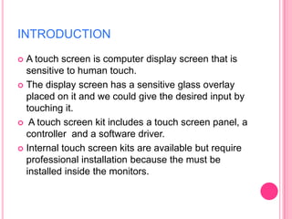 INTRODUCTION
A touch screen is computer display screen that is
sensitive to human touch.
 The display screen has a sensitive glass overlay
placed on it and we could give the desired input by
touching it.
 A touch screen kit includes a touch screen panel, a
controller and a software driver.
 Internal touch screen kits are available but require
professional installation because the must be
installed inside the monitors.


 