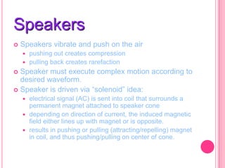 Speakers


Speakers vibrate and push on the air
pushing out creates compression
 pulling back creates rarefaction


Speaker must execute complex motion according to
desired waveform.
 Speaker is driven via “solenoid” idea:






electrical signal (AC) is sent into coil that surrounds a
permanent magnet attached to speaker cone
depending on direction of current, the induced magnetic
field either lines up with magnet or is opposite.
results in pushing or pulling (attracting/repelling) magnet
in coil, and thus pushing/pulling on center of cone.

 