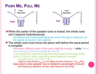 PUSH ME, PULL ME

When the center of the speaker cone is kicked, the whole cone
can’t respond instantaneously
the fastest any mechanical signal can travel through a material is at
the speed of sound in the material

The whole cone must move into place well before the wave period
is complete
otherwise, different parts of the cone might be moving in while others
are moving out (thus canceling the sound)
if we require the signal to travel from the center to the edge of the
cone in 1/N of a wave cycle (N is some large-ish number):
available time is t = 1/Nf = /Ncair
ripple in cone travels ccone t, so radius of cone must be < ccone/Ncair

basic point is that speaker size is related to wavelength of sound
low frequency speakers are big, high frequency are small.

 