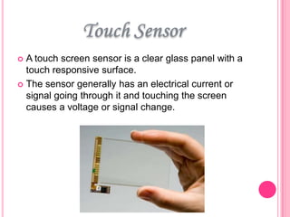 A touch screen sensor is a clear glass panel with a
touch responsive surface.
 The sensor generally has an electrical current or
signal going through it and touching the screen
causes a voltage or signal change.


 